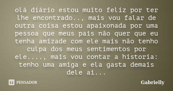 olá diário estou muito feliz por ter lhe encontrado.., mais vou falar de outra coisa estou apaixonada por uma pessoa que meus pais não quer que eu tenha amizade... Frase de Gabrielly.