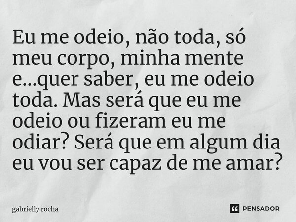 Eu me odeio, não toda, só⁠ meu corpo, minha mente e...quer saber, eu me odeio toda. Mas será que eu me odeio ou fizeram eu me odiar? Será que em algum dia eu vo... Frase de gabrielly rocha.