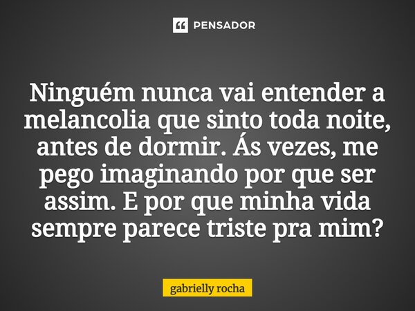 ⁠ Ninguém nunca vai entender a melancolia que sinto toda noite, antes de dormir. Ás vezes, me pego imaginando por que ser assim. E por que minha vida sempre par... Frase de gabrielly rocha.