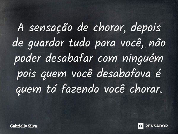 A sensação de chorar, depois de guardar tudo para você, não poder desabafar com ninguém pois quem você desabafava é quem tá fazendo você chorar.... Frase de Gabrielly Silva.