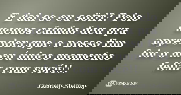 E dai se eu sofri? Pelo menos caindo deu pra aprender,que o nosso fim foi o meu único momento feliz com você!!... Frase de Gabrielly Steffany.
