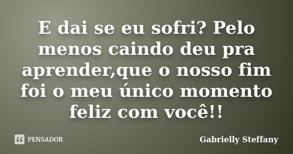 E dai se eu sofri? Pelo menos caindo deu pra aprender,que o nosso fim foi o meu único momento feliz com você!!... Frase de Gabrielly Steffany.