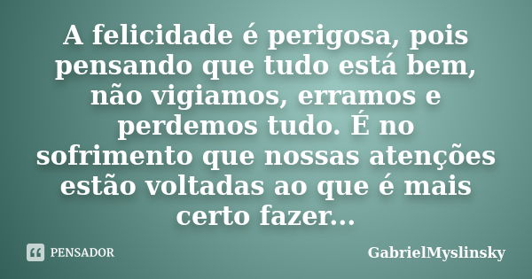 A felicidade é perigosa, pois pensando que tudo está bem, não vigiamos, erramos e perdemos tudo. É no sofrimento que nossas atenções estão voltadas ao que é mai... Frase de GabrielMyslinsky.