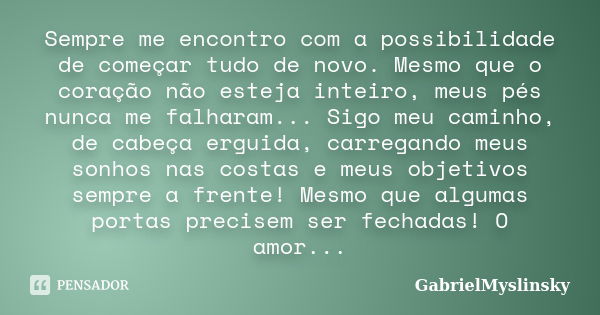 Sempre me encontro com a possibilidade de começar tudo de novo. Mesmo que o coração não esteja inteiro, meus pés nunca me falharam... Sigo meu caminho, de cabeç... Frase de GabrielMyslinsky.