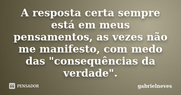 A resposta certa sempre está em meus pensamentos, as vezes não me manifesto, com medo das "consequências da verdade".... Frase de gabrielneves.