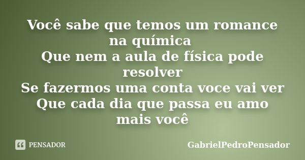 Você sabe que temos um romance na química Que nem a aula de física pode resolver
Se fazermos uma conta voce vai ver
Que cada dia que passa eu amo mais você... Frase de GabrielPedroPensador.