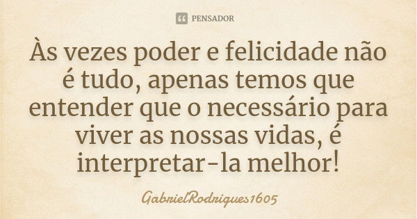 Às vezes poder e felicidade não é tudo, apenas temos que entender que o necessário para viver as nossas vidas, é interpretar-la melhor!... Frase de GabrielRodrigues1605.