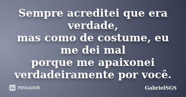 Sempre acreditei que era verdade, mas como de costume, eu me dei mal porque me apaixonei verdadeiramente por você.... Frase de GabrielSGS.