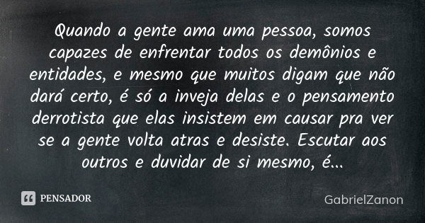 Quando a gente ama uma pessoa, somos capazes de enfrentar todos os demônios e entidades, e mesmo que muitos digam que não dará certo, é só a inveja delas e o pe... Frase de GabrielZanon.