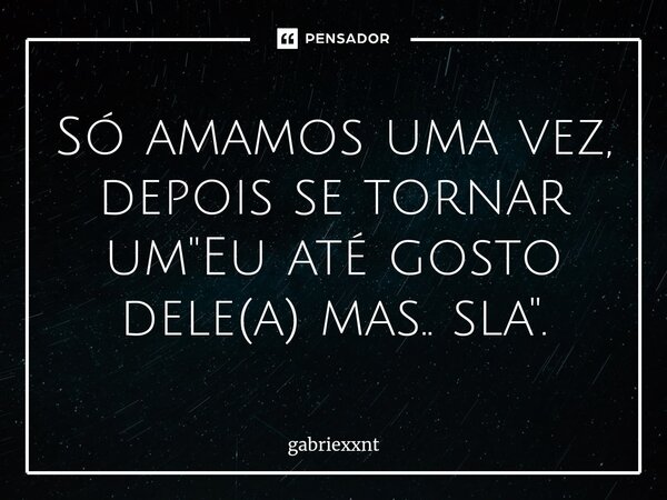 Só amamos uma vez, depois se tornar um "Eu até gosto dele(a) mas.. sla".... Frase de gabriexxnt.