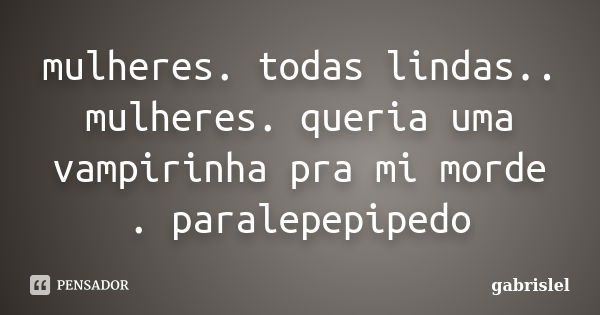 mulheres. todas lindas.. mulheres. queria uma vampirinha pra mi morde . paralepepipedo... Frase de gabrislel.