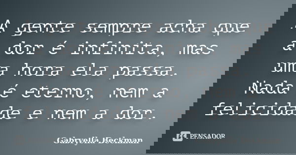 A gente sempre acha que a dor é infinita, mas uma hora ela passa. Nada é eterno, nem a felicidade e nem a dor.... Frase de Gabryella Beckman.