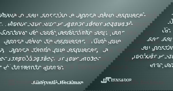 Amava o seu sorriso e agora devo esquecê-lo. Amava sua voz e agora devo esquecê-la. Gostava de cada pedacinho seu, por ser seu, agora devo te esquecer. Tudo que... Frase de Gabryella Beckman.