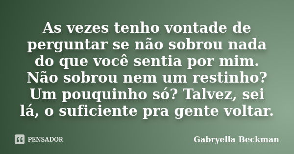 As vezes tenho vontade de perguntar se não sobrou nada do que você sentia por mim. Não sobrou nem um restinho? Um pouquinho só? Talvez, sei lá, o suficiente pra... Frase de Gabryella Beckman.