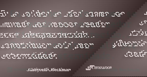 Eu a olhei e foi como se o mundo ao nosso redor tivesse desaparecido.. Queria continuar ali por toda eternidade.... Frase de Gabryella Beckman.