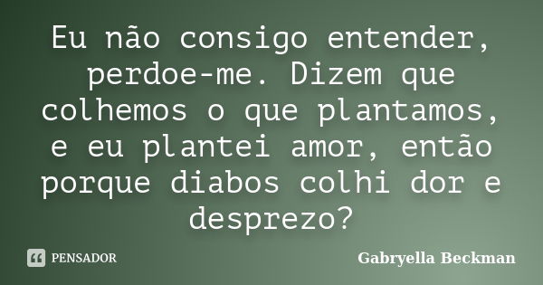 Eu não consigo entender, perdoe-me. Dizem que colhemos o que plantamos, e eu plantei amor, então porque diabos colhi dor e desprezo?... Frase de Gabryella Beckman.