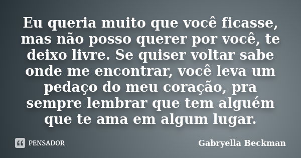 Eu queria muito que você ficasse, mas não posso querer por você, te deixo livre. Se quiser voltar sabe onde me encontrar, você leva um pedaço do meu coração, pr... Frase de Gabryella Beckman.