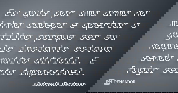 Eu quis por uma arma na minha cabeça e apertar o gatilho porque ser eu naquele instante estava sendo muito difícil. E fugir seria impossível.... Frase de Gabryella Beckman.