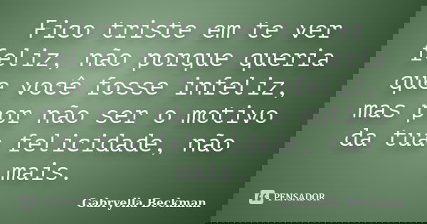 Fico triste em te ver feliz, não porque queria que você fosse infeliz, mas por não ser o motivo da tua felicidade, não mais.... Frase de Gabryella Beckman.