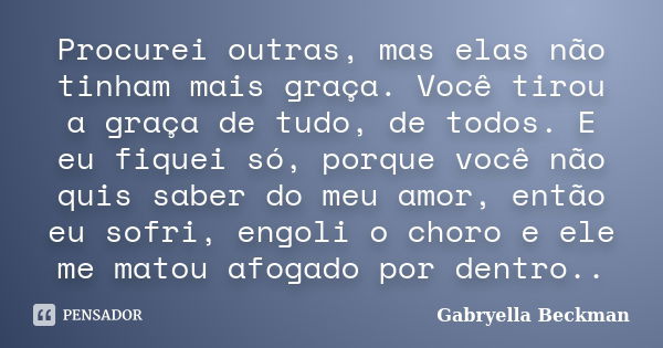 Procurei outras, mas elas não tinham mais graça. Você tirou a graça de tudo, de todos. E eu fiquei só, porque você não quis saber do meu amor, então eu sofri, e... Frase de Gabryella Beckman.