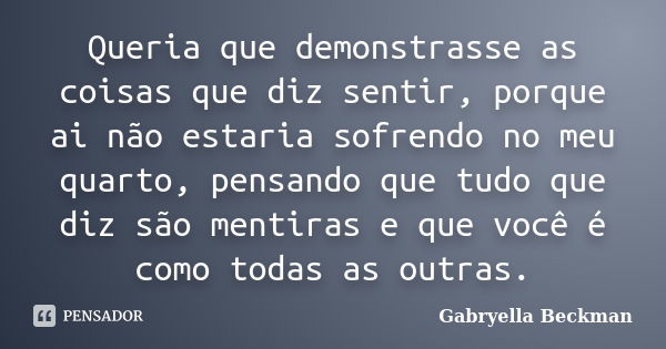 Queria que demonstrasse as coisas que diz sentir, porque ai não estaria sofrendo no meu quarto, pensando que tudo que diz são mentiras e que você é como todas a... Frase de Gabryella Beckman.