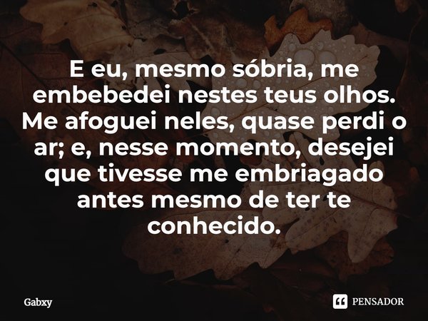 ⁠E eu, mesmo sóbria, me embebedei nestes teus olhos. Me afoguei neles, quase perdi o ar; e, nesse momento, desejei que tivesse me embriagado antes mesmo de ter ... Frase de Gabxy.