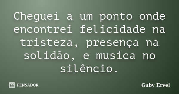 Cheguei a um ponto onde encontrei felicidade na tristeza, presença na solidão, e musica no silêncio.... Frase de Gaby Ervel.