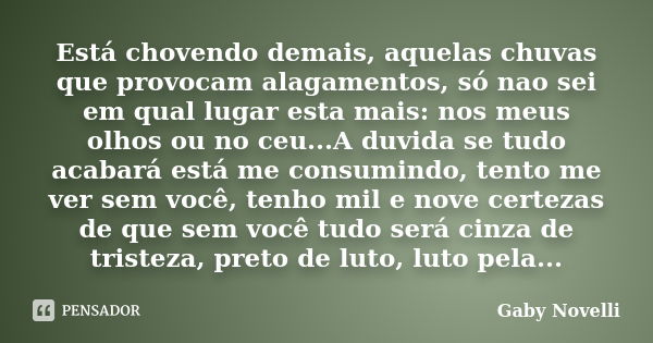 Está chovendo demais, aquelas chuvas que provocam alagamentos, só nao sei em qual lugar esta mais: nos meus olhos ou no ceu...A duvida se tudo acabará está me c... Frase de Gaby Novelli.