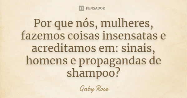 Por que nós, mulheres, fazemos coisas insensatas e acreditamos em: sinais, homens e propagandas de shampoo?... Frase de Gaby Rose.