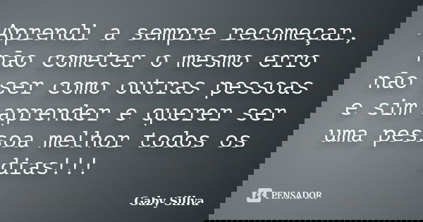 Aprendi a sempre recomeçar, não cometer o mesmo erro não ser como outras pessoas e sim aprender e querer ser uma pessoa melhor todos os dias!!!... Frase de Gaby Sillva.