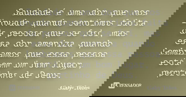 Saudade é uma dor que nos invade quando sentimos falta da pessoa que se foi, mas essa dor ameniza quando lembramos que essa pessoa está em um bom lugar, pertinh... Frase de Gaby Teles.