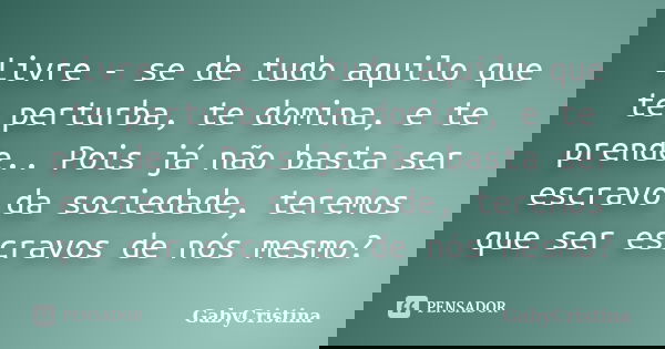 Livre - se de tudo aquilo que te perturba, te domina, e te prende.. Pois já não basta ser escravo da sociedade, teremos que ser escravos de nós mesmo?... Frase de GabyCristina.