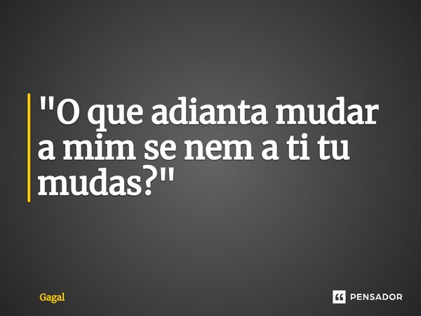 ⁠"O que adianta mudar a mim se nem a ti tu mudas?"... Frase de Gagal.