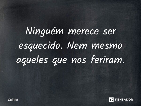 Ninguém merece ser esquecido. Nem mesmo aqueles que nos feriram.... Frase de Gaikoo.