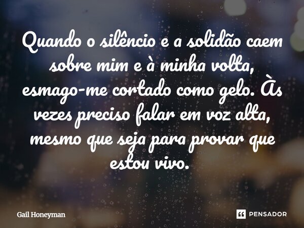 Quando o silêncio e a solidão caem sobre mim e à minha volta, esmago-me cortado como gelo. Às vezes preciso falar em voz alta, mesmo que seja para provar que es... Frase de Gail Honeyman.