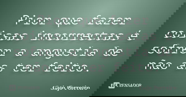 Pior que fazer coisas incorrectas é sofrer a angustia de não as ter feito.... Frase de Gajo Porreiro.