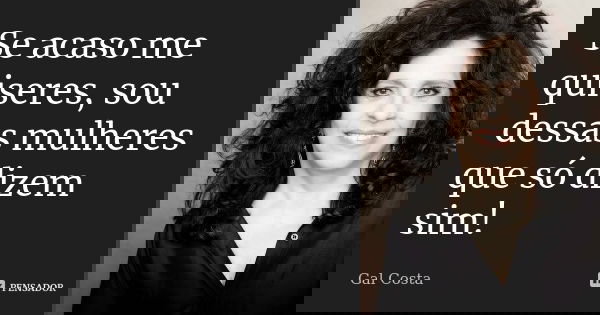 Se acaso me quiseres, sou dessas mulheres que só dizem sim!... Frase de Gal Costa.