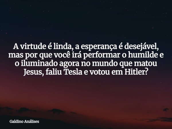 A virtude é linda, a esperança é desejável, mas por que você irá performar o humilde e o iluminado agora no mundo que matou Jesus, faliu Tesla e votou em Hitler... Frase de Galdino Análises.
