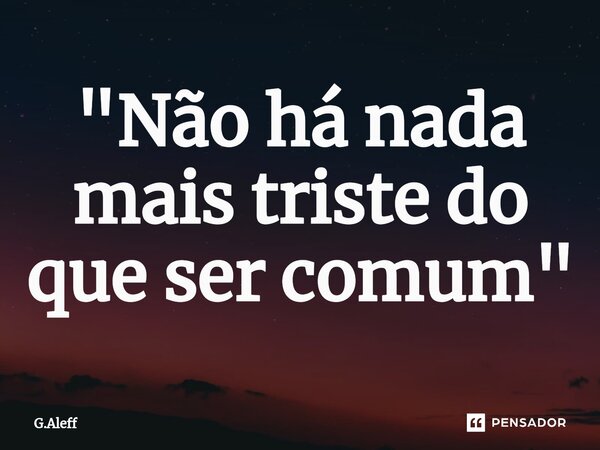"Não há nada mais triste do que ser comum"... Frase de G.Aleff.