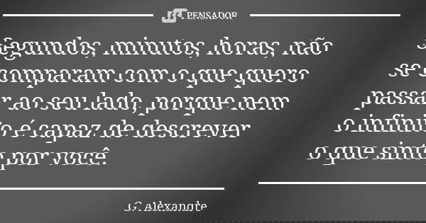 Segundos, minutos, horas, não se comparam com o que quero passar ao seu lado, porque nem o infinito é capaz de descrever o que sinto por você.... Frase de G. Alexandre.
