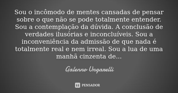 Sou o incômodo de mentes cansadas de pensar sobre o que não se pode totalmente entender. Sou a contemplação da dúvida. A conclusão de verdades ilusórias e incon... Frase de Galenno Ungarelli.