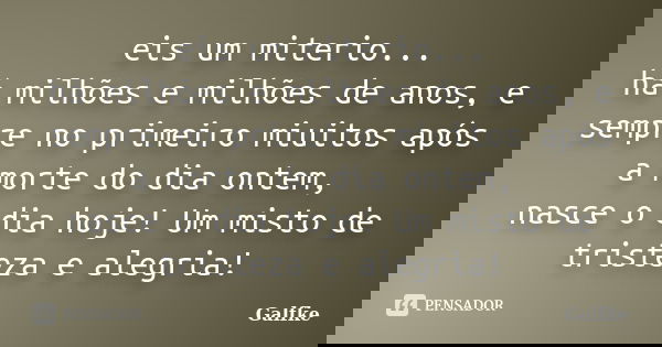 eis um miterio... há milhões e milhões de anos, e sempre no primeiro miuitos após a morte do dia ontem, nasce o dia hoje! Um misto de tristeza e alegria!... Frase de Galfke.
