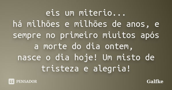 eis um miterio... há milhões e milhões de anos, e sempre no primeiro miuitos após a morte do dia ontem, nasce o dia hoje! Um misto de tristeza e alegria!... Frase de Galfke.