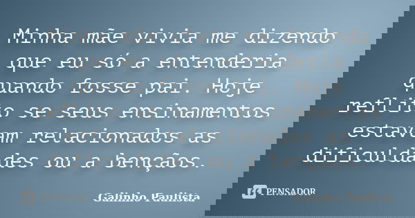Minha mãe vivia me dizendo que eu só a entenderia quando fosse pai. Hoje reflito se seus ensinamentos estavam relacionados as dificuldades ou a bençãos.... Frase de Galinho Paulista.