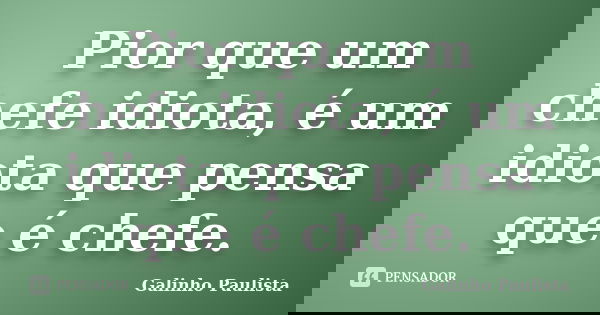 Pior que um chefe idiota, é um idiota que pensa que é chefe.... Frase de Galinho Paulista.
