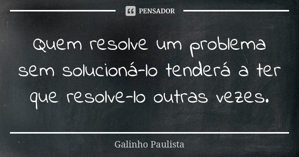 Quem resolve um problema sem solucioná-lo tenderá a ter que resolve-lo outras vezes.... Frase de Galinho Paulista.