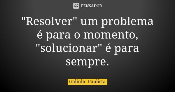 "Resolver" um problema é para o momento, "solucionar" é para sempre.... Frase de Galinho Paulista.