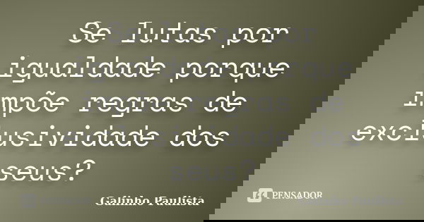 Se lutas por igualdade porque impõe regras de exclusividade dos seus?... Frase de Galinho Paulista.