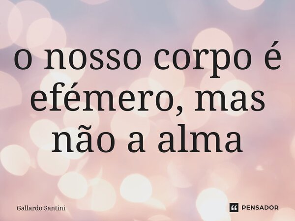 ⁠o nosso corpo é efémero, mas não a alma... Frase de Gallardo Santini.