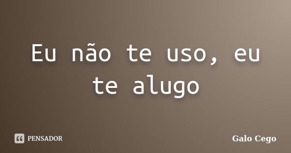 Eu não te uso, eu te alugo... Frase de Galo Cego.